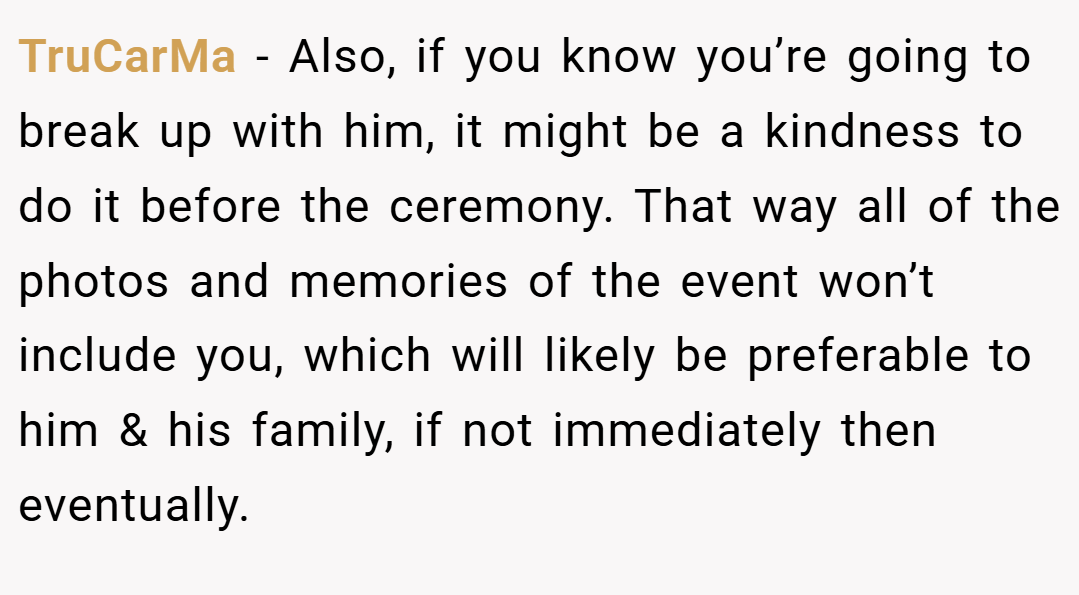 TruCarMa − Also, if you know you’re going to break up with him, it might be a kindness to do it before the ceremony. That way all of the photos and memories of the event won’t include you, which will likely be preferable to him & his family, if not immediately then eventually.