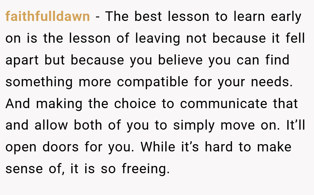 faithfulldawn − The best lesson to learn early on is the lesson of leaving not because it fell apart but because you believe you can find something more compatible for your needs. And making the choice to communicate that and allow both of you to simply move on. It’ll open doors for you. While it’s hard to make sense of, it is so freeing.