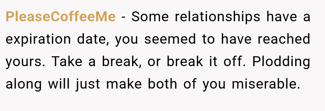 PleaseCoffeeMe − Some relationships have a expiration date, you seemed to have reached yours. Take a break, or break it off. Plodding along will just make both of you miserable.