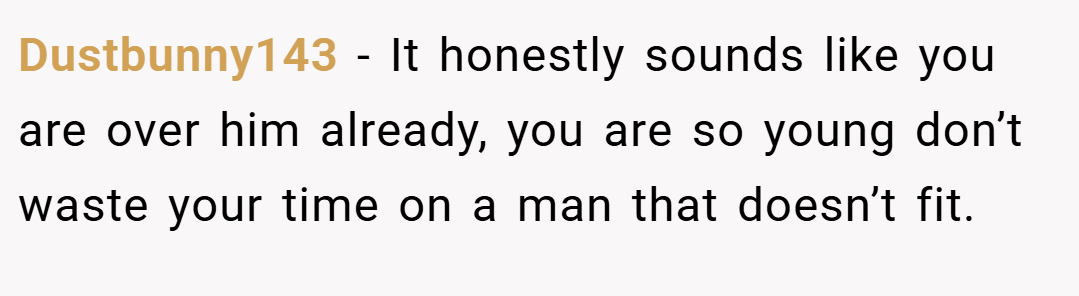 Dustbunny143 − It honestly sounds like you are over him already, you are so young don’t waste your time on a man that doesn’t fit.