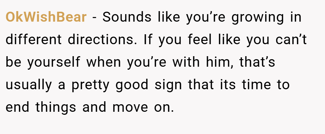 OkWishBear − Sounds like you’re growing in different directions. If you feel like you can’t be yourself when you’re with him, that’s usually a pretty good sign that its time to end things and move on.
