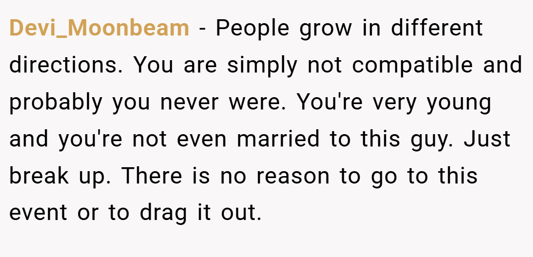 Devi_Moonbeam − People grow in different directions. You are simply not compatible and probably you never were. You're very young and you're not even married to this guy. Just break up. There is no reason to go to this event or to drag it out.