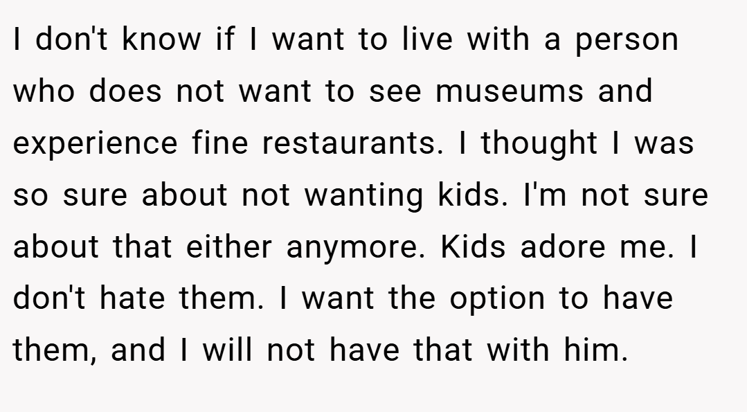 I don't know if I want to live with a person who does not want to see museums and experience fine restaurants. I thought I was so sure about not wanting kids. I'm not sure about that either anymore. Kids adore me. I don't hate them. I want the option to have them, and I will not have that with him.