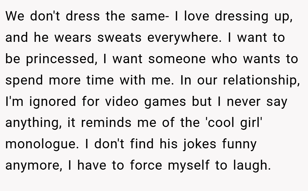 We don't dress the same- I love dressing up, and he wears sweats everywhere. I want to be princessed, I want someone who wants to spend more time with me. In our relationship, I'm ignored for video games but I never say anything, it reminds me of the 'cool girl' monologue. I don't find his jokes funny anymore, I have to force myself to laugh.