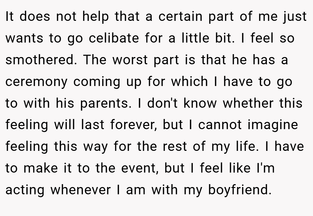 It does not help that a certain part of me just wants to go celibate for a little bit. I feel so smothered. The worst part is that he has a ceremony coming up for which I have to go to with his parents. I don't know whether this feeling will last forever, but I cannot imagine feeling this way for the rest of my life. I have to make it to the event, but I feel like I'm acting whenever I am with my boyfriend.