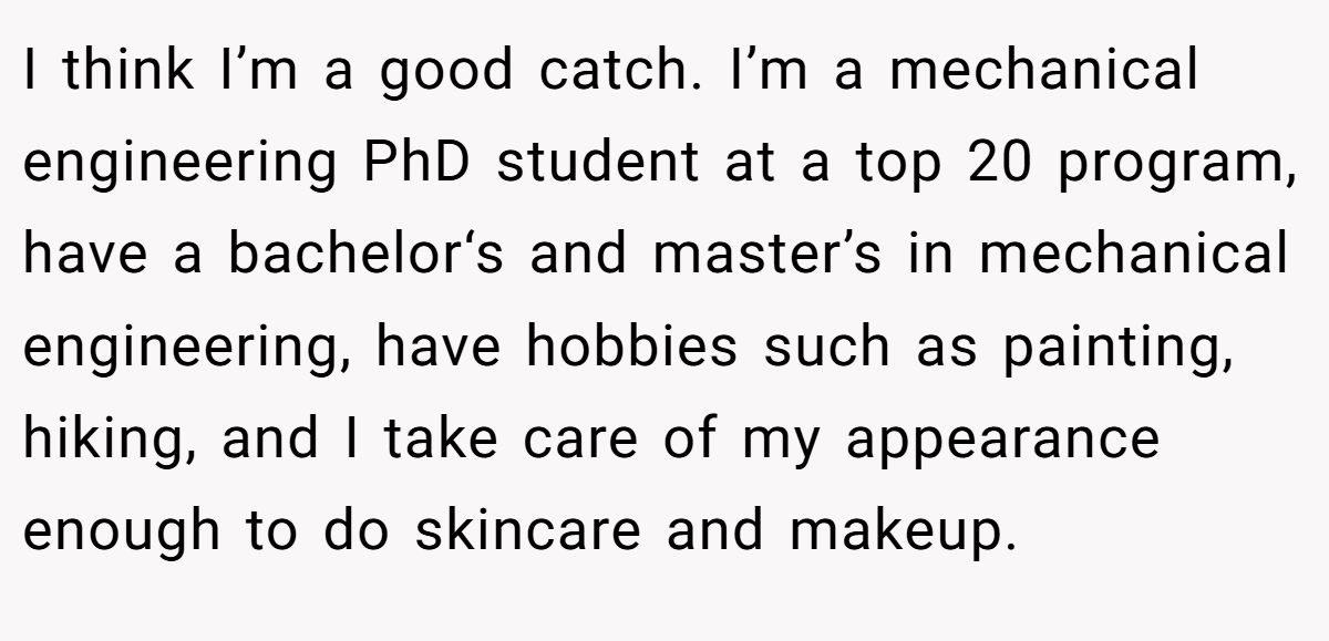 I think I’m a good catch. I’m a mechanical engineering PhD student at a top 20 program, have a bachelor‘s and master’s in mechanical engineering, have hobbies such as painting, hiking, and I take care of my appearance enough to do skincare and makeup.