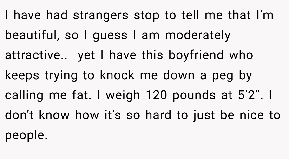 I have had strangers stop to tell me that I’m beautiful, so I guess I am moderately attractive.. ​ yet I have this boyfriend who keeps trying to knock me down a peg by calling me fat. I weigh 120 pounds at 5’2”. I don’t know how it’s so hard to just be nice to people.