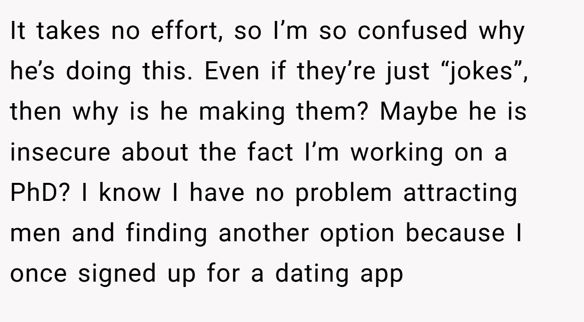 It takes no effort, so I’m so confused why he’s doing this. Even if they’re just “jokes”, then why is he making them? Maybe he is insecure about the fact I’m working on a PhD? I know I have no problem attracting men and finding another option because I once signed up for a dating app