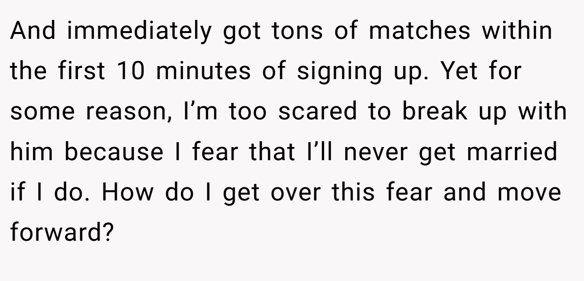 And immediately got tons of matches within the first 10 minutes of signing up. Yet for some reason, I’m too scared to break up with him because I fear that I’ll never get married if I do. How do I get over this fear and move forward?