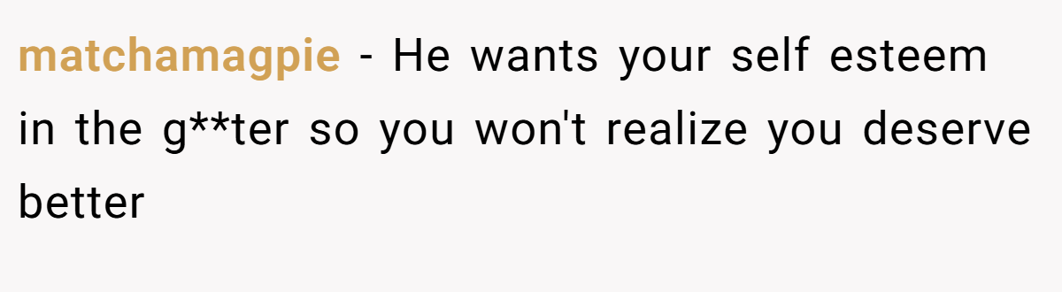 matchamagpie − He wants your self esteem in the g**ter so you won't realize you deserve better