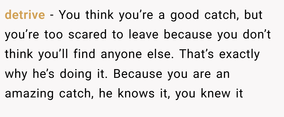 detrive − You think you’re a good catch, but you’re too scared to leave because you don’t think you’ll find anyone else. That’s exactly why he’s doing it. Because you are an amazing catch, he knows it, you knew it