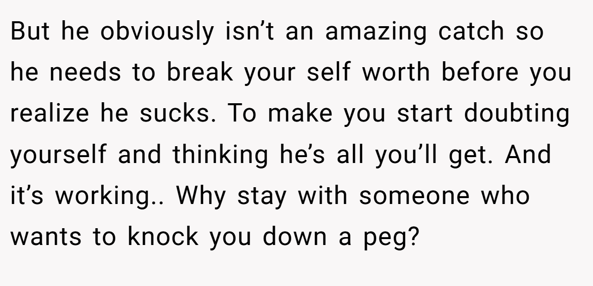 But he obviously isn’t an amazing catch so he needs to break your self worth before you realize he sucks. To make you start doubting yourself and thinking he’s all you’ll get. And it’s working.. Why stay with someone who wants to knock you down a peg?