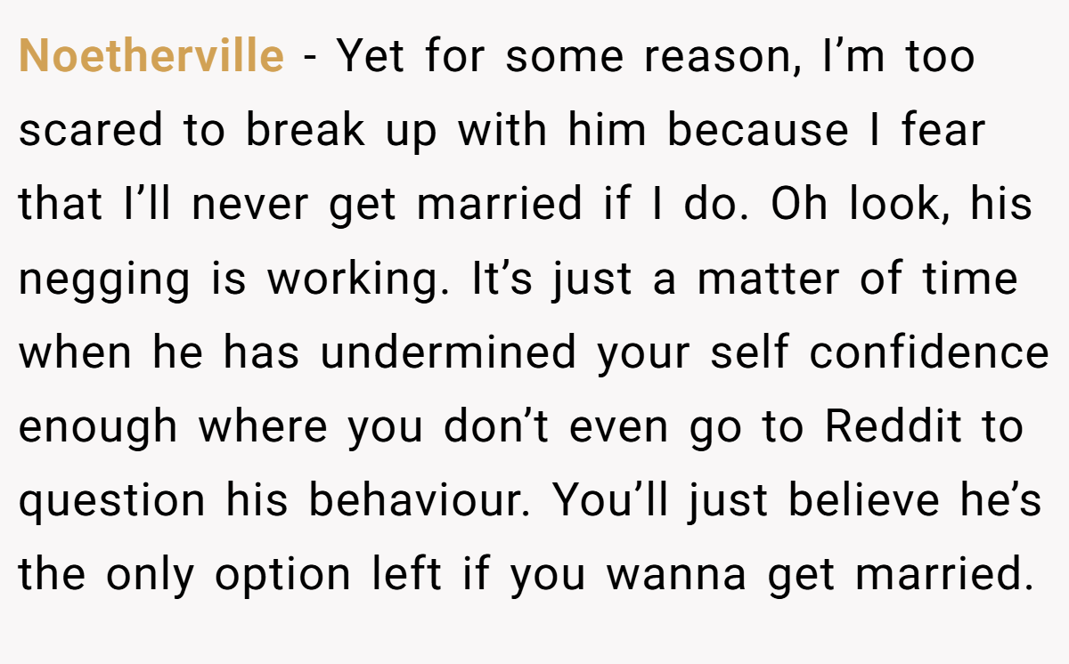 Noetherville − Yet for some reason, I’m too scared to break up with him because I fear that I’ll never get married if I do. Oh look, his negging is working. It’s just a matter of time when he has undermined your self confidence enough where you don’t even go to Reddit to question his behaviour. You’ll just believe he’s the only option left if you wanna get married. 