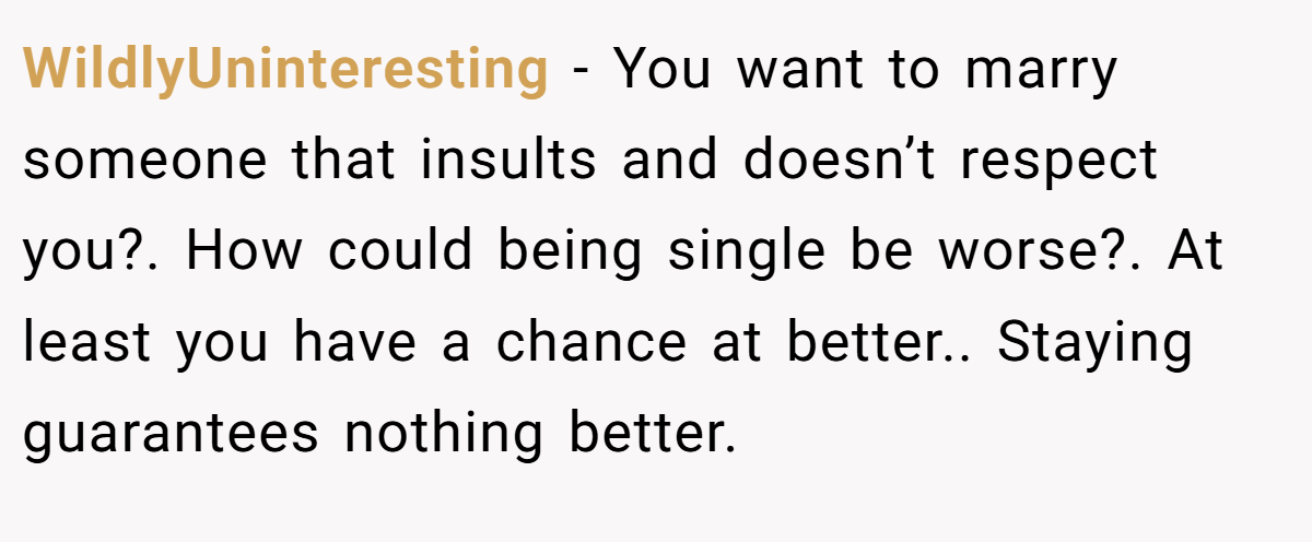 WildlyUninteresting − You want to marry someone that insults and doesn’t respect you?. How could being single be worse?. At least you have a chance at better.. Staying guarantees nothing better.