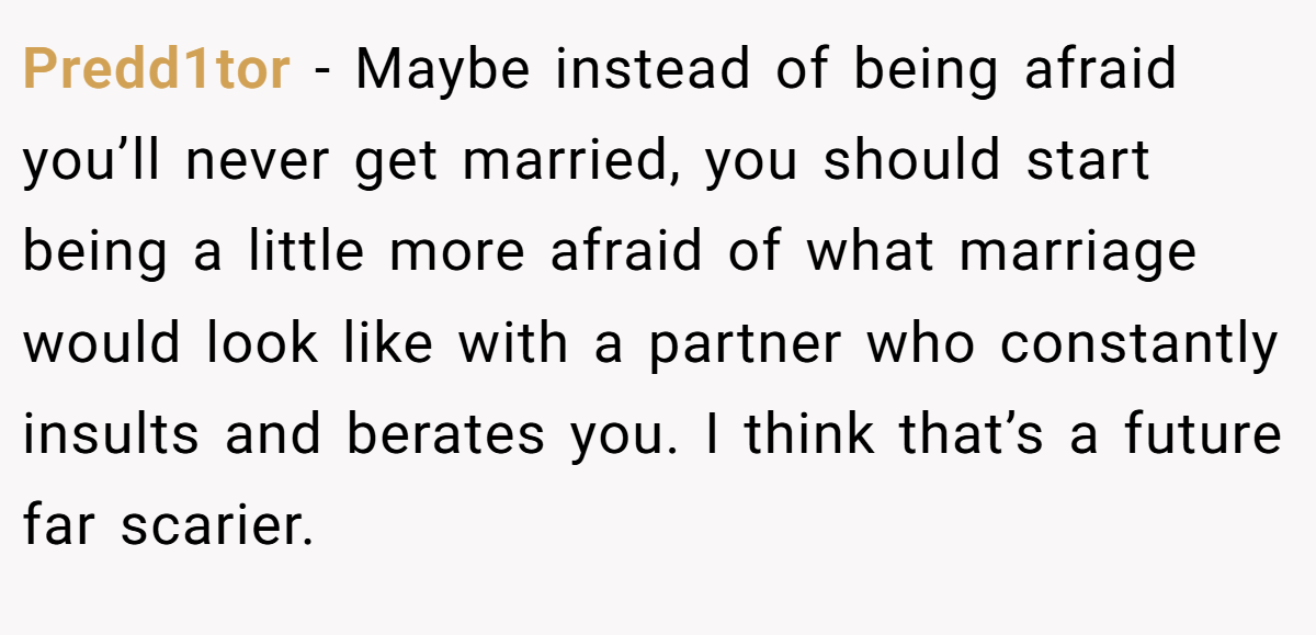 Predd1tor − Maybe instead of being afraid you’ll never get married, you should start being a little more afraid of what marriage would look like with a partner who constantly insults and berates you. I think that’s a future far scarier.