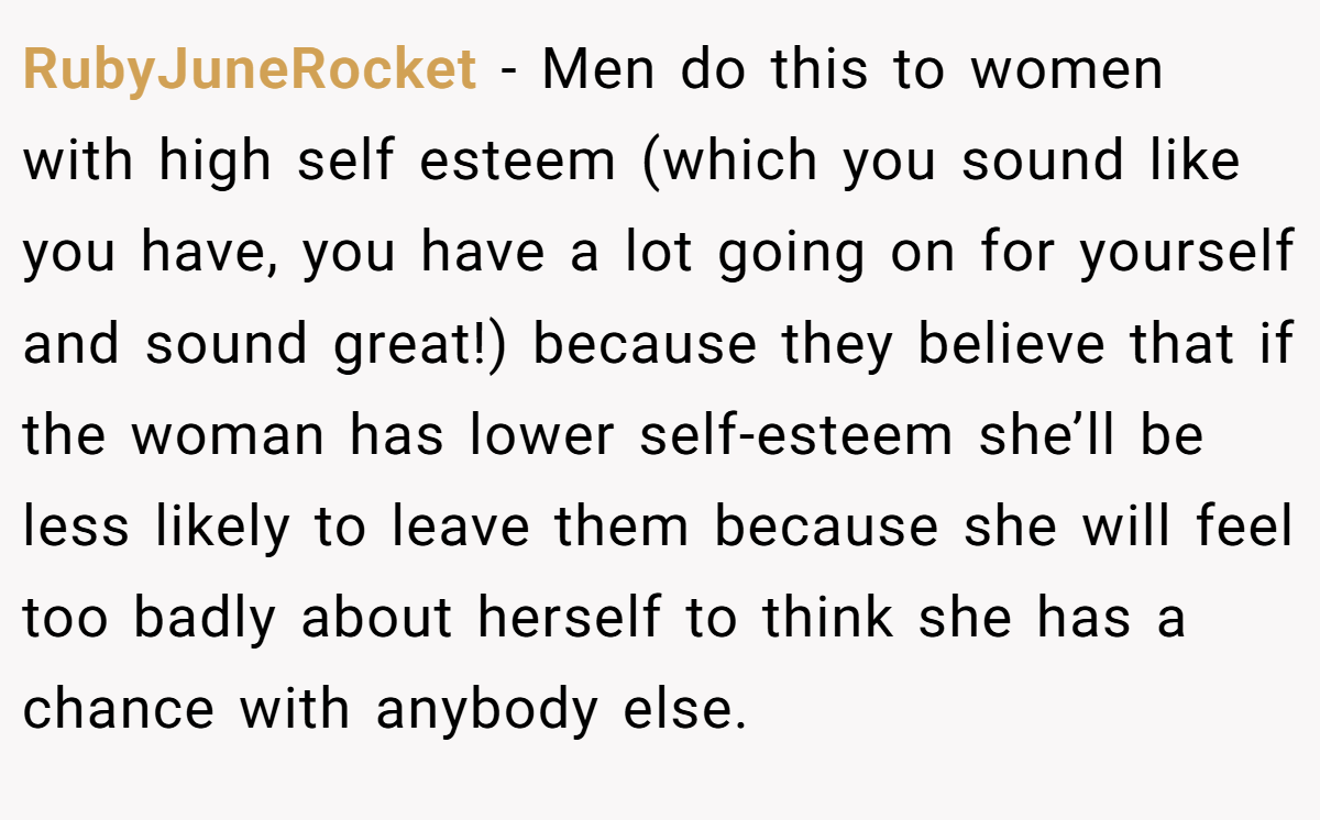 RubyJuneRocket − Men do this to women with high self esteem (which you sound like you have, you have a lot going on for yourself and sound great!) because they believe that if the woman has lower self-esteem she’ll be less likely to leave them because she will feel too badly about herself to think she has a chance with anybody else.