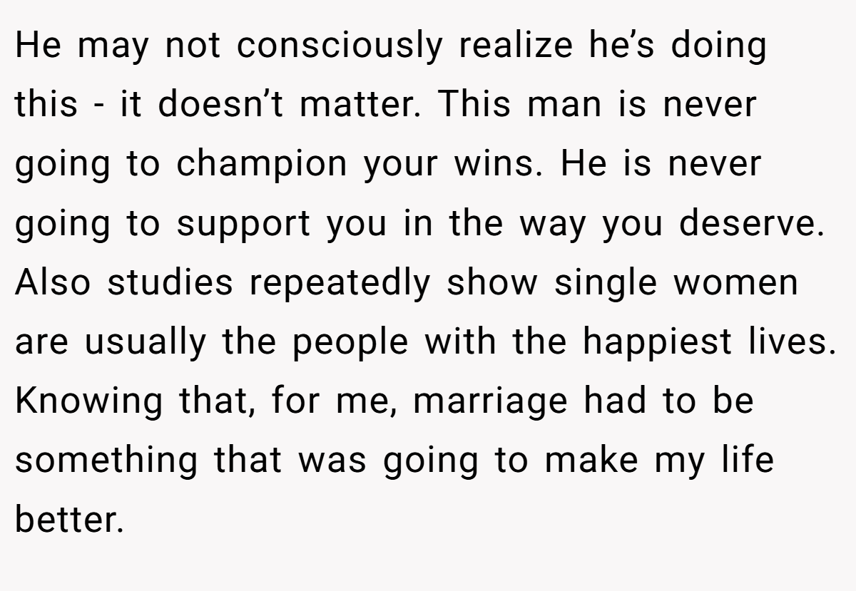 He may not consciously realize he’s doing this - it doesn’t matter. This man is never going to champion your wins. He is never going to support you in the way you deserve. Also studies repeatedly show single women are usually the people with the happiest lives. Knowing that, for me, marriage had to be something that was going to make my life better.