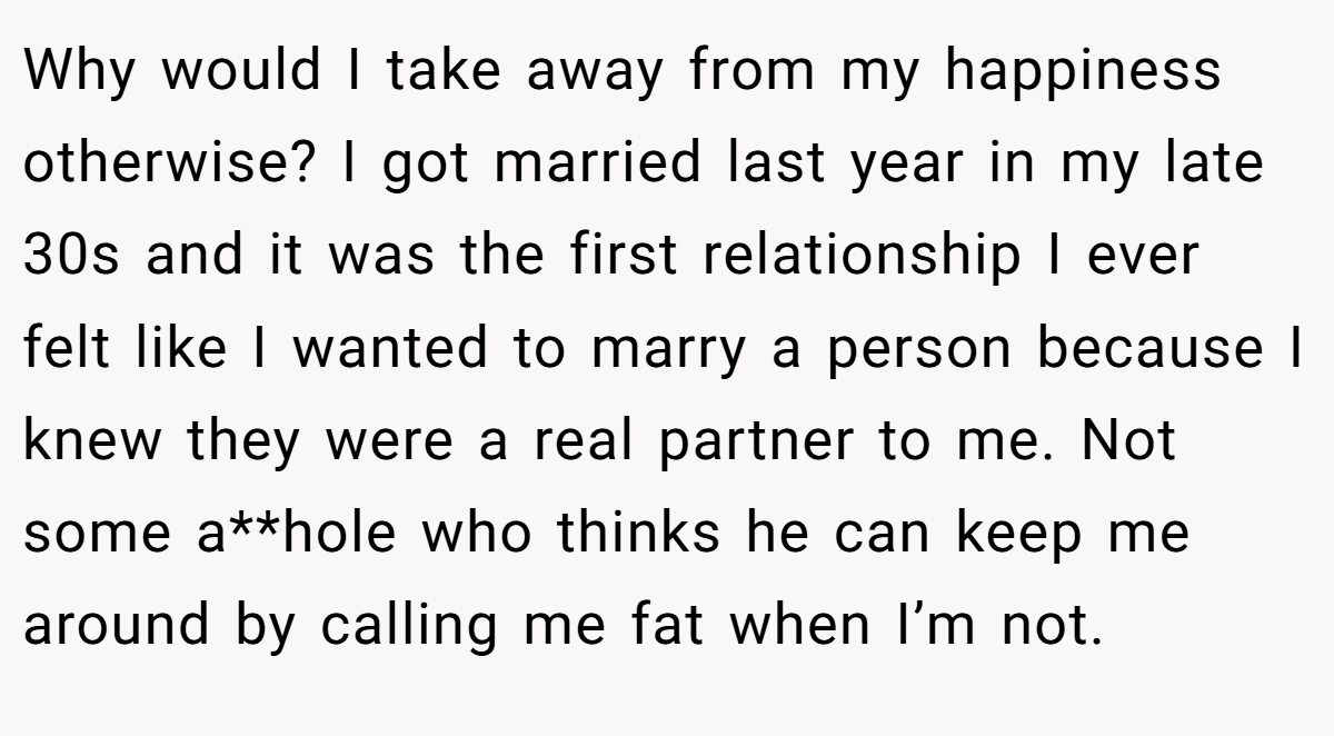Why would I take away from my happiness otherwise? I got married last year in my late 30s and it was the first relationship I ever felt like I wanted to marry a person because I knew they were a real partner to me. Not some a**hole who thinks he can keep me around by calling me fat when I’m not. 