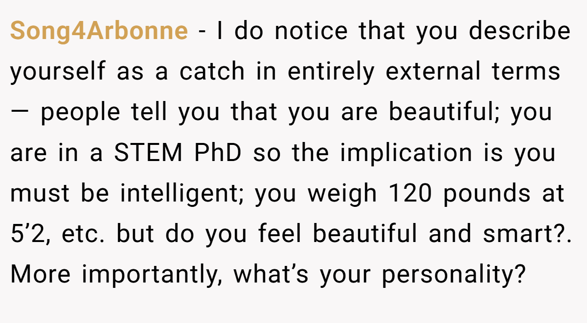 Song4Arbonne − I do notice that you describe yourself as a catch in entirely external terms— people tell you that you are beautiful; you are in a STEM PhD so the implication is you must be intelligent; you weigh 120 pounds at 5’2, etc. but do you feel beautiful and smart?. More importantly, what’s your personality?