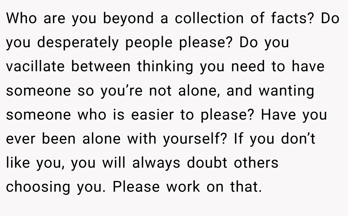 Who are you beyond a collection of facts? Do you desperately people please? Do you vacillate between thinking you need to have someone so you’re not alone, and wanting someone who is easier to please? Have you ever been alone with yourself? If you don’t like you, you will always doubt others choosing you. Please work on that.