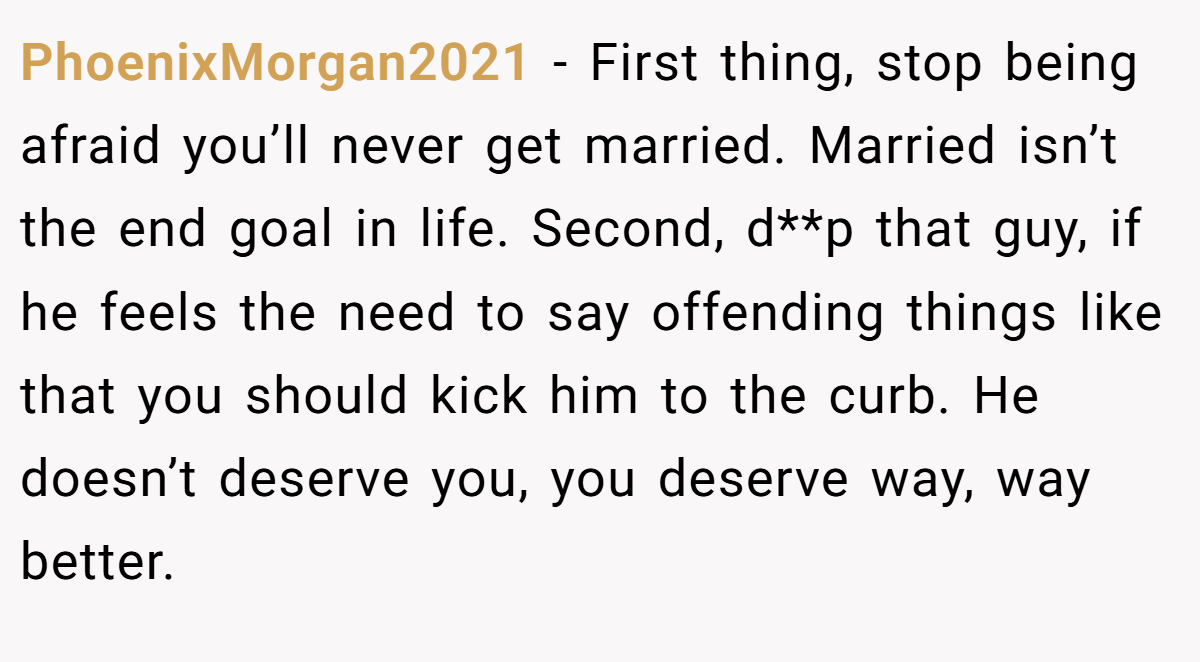 PhoenixMorgan2021 − First thing, stop being afraid you’ll never get married. Married isn’t the end goal in life. Second, d**p that guy, if he feels the need to say offending things like that you should kick him to the curb. He doesn’t deserve you, you deserve way, way better.