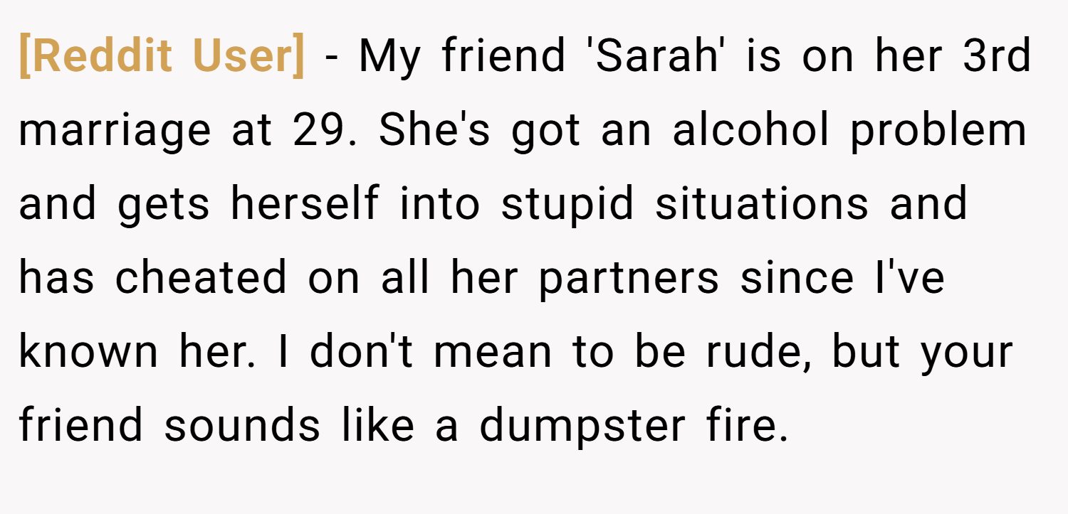 [Reddit User] − My friend 'Sarah' is on her 3rd marriage at 29. She's got an alcohol problem and gets herself into stupid situations and has cheated on all her partners since I've known her. I don't mean to be rude, but your friend sounds like a dumpster fire.