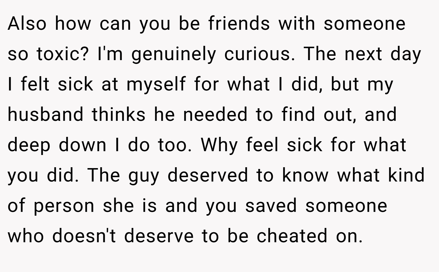 Also how can you be friends with someone so toxic? I'm genuinely curious. The next day I felt sick at myself for what I did, but my husband thinks he needed to find out, and deep down I do too. Why feel sick for what you did. The guy deserved to know what kind of person she is and you saved someone who doesn't deserve to be cheated on.