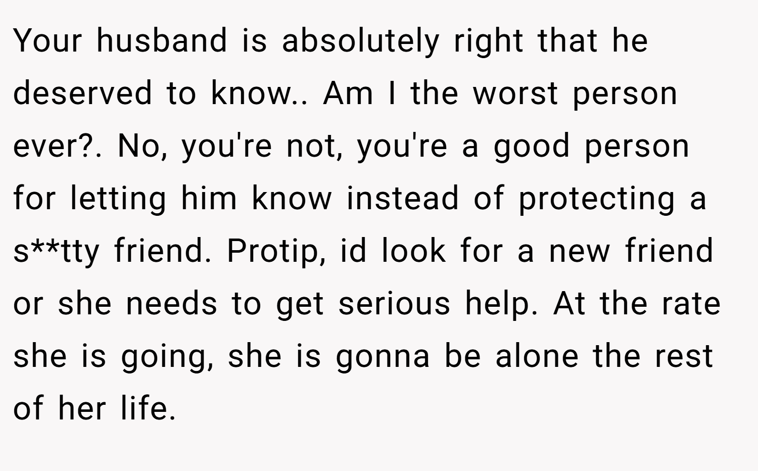 Your husband is absolutely right that he deserved to know.. Am I the worst person ever?. No, you're not, you're a good person for letting him know instead of protecting a s**tty friend. Protip, id look for a new friend or she needs to get serious help. At the rate she is going, she is gonna be alone the rest of her life.