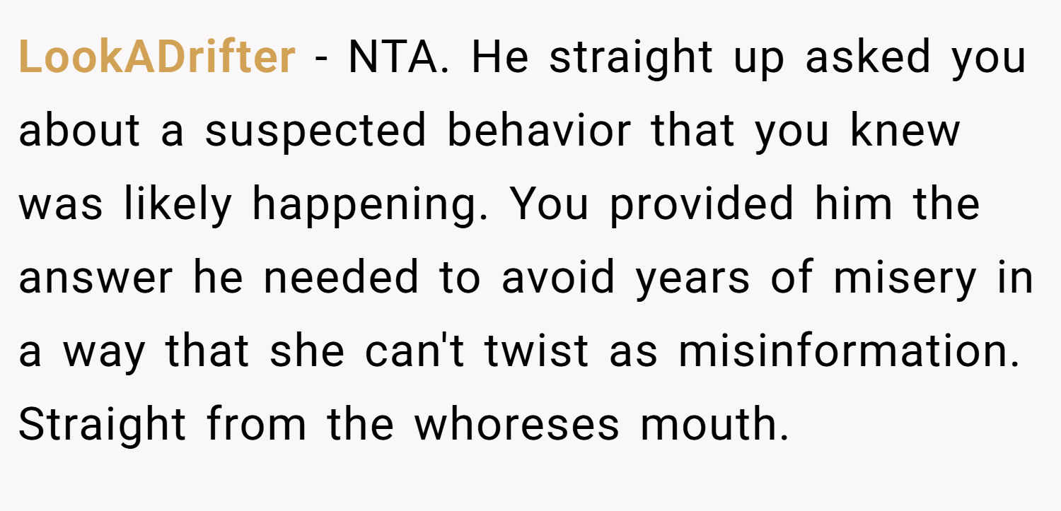 LookADrifter − NTA. He straight up asked you about a suspected behavior that you knew was likely happening. You provided him the answer he needed to avoid years of misery in a way that she can't twist as misinformation. Straight from the whoreses mouth.