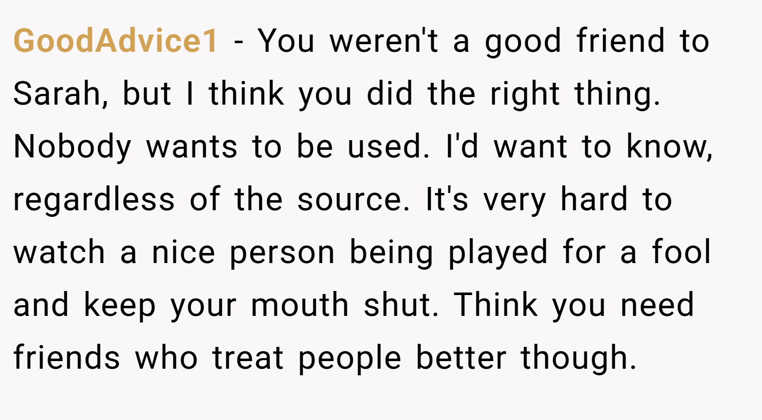 GoodAdvice1 − You weren't a good friend to Sarah, but I think you did the right thing. Nobody wants to be used. I'd want to know, regardless of the source. It's very hard to watch a nice person being played for a fool and keep your mouth shut. Think you need friends who treat people better though.