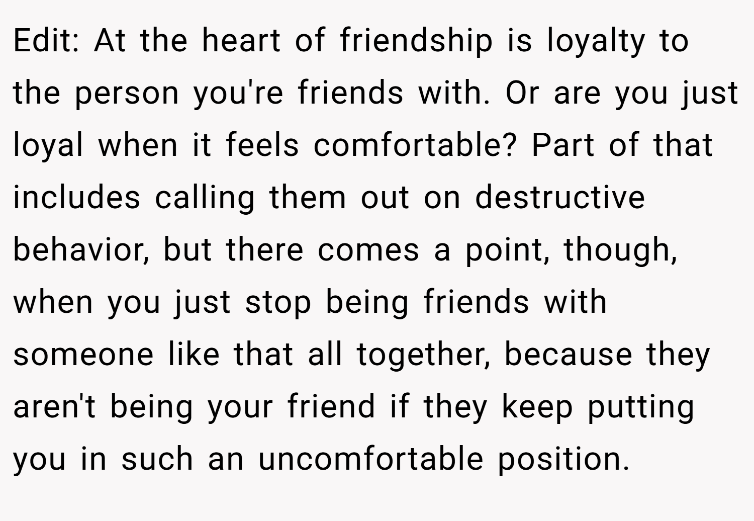 Edit: At the heart of friendship is loyalty to the person you're friends with. Or are you just loyal when it feels comfortable? Part of that includes calling them out on destructive behavior, but there comes a point, though, when you just stop being friends with someone like that all together, because they aren't being your friend if they keep putting you in such an uncomfortable position.