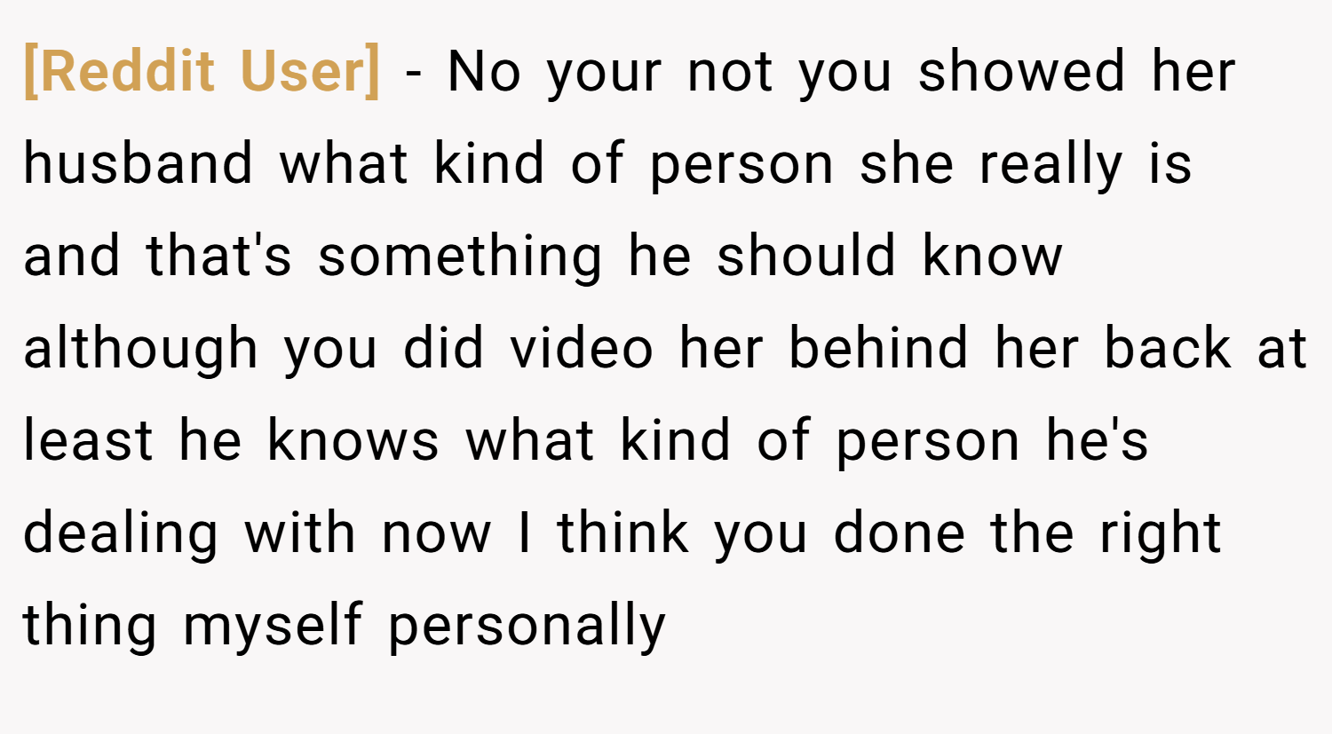 [Reddit User] − No your not you showed her husband what kind of person she really is and that's something he should know although you did video her behind her back at least he knows what kind of person he's dealing with now I think you done the right thing myself personally