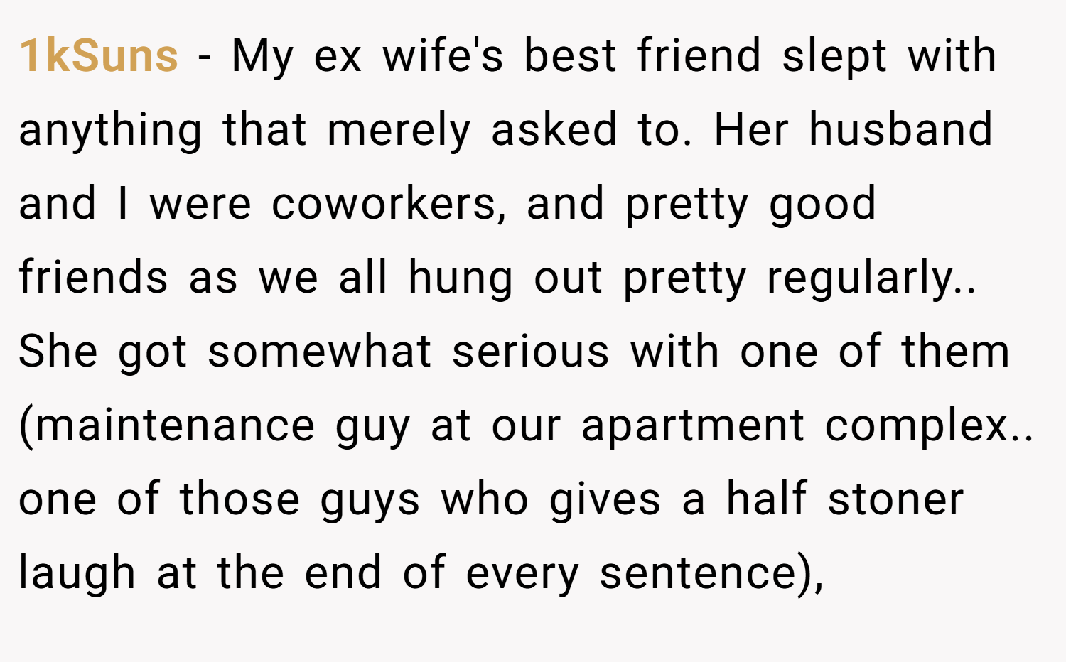 1kSuns − My ex wife's best friend slept with anything that merely asked to. Her husband and I were coworkers, and pretty good friends as we all hung out pretty regularly.. She got somewhat serious with one of them (maintenance guy at our apartment complex.. one of those guys who gives a half stoner laugh at the end of every sentence),
