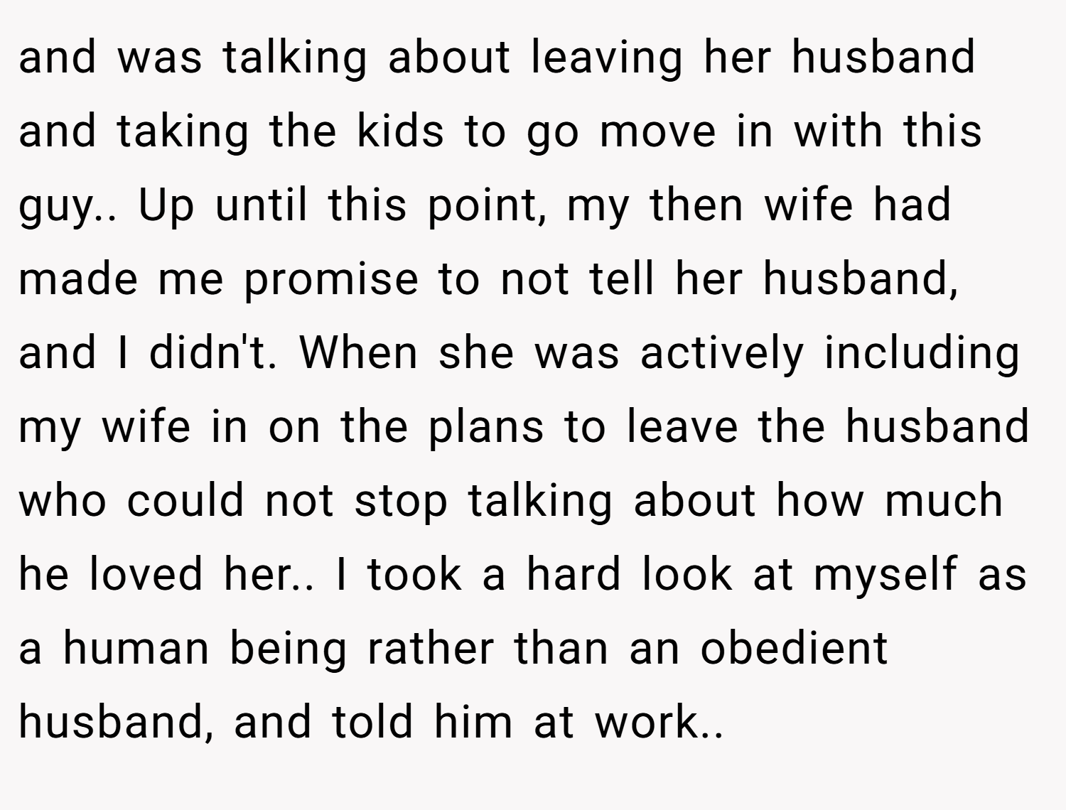 and was talking about leaving her husband and taking the kids to go move in with this guy.. ​Up until this point, my then wife had made me promise to not tell her husband, and I didn't. When she was actively including my wife in on the plans to leave the husband who could not stop talking about how much he loved her.. I took a hard look at myself as a human being rather than an obedient husband, and told him at work.. ​