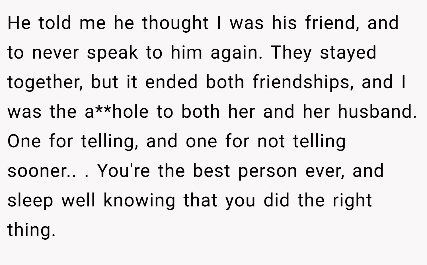 He told me he thought I was his friend, and to never speak to him again. They stayed together, but it ended both friendships, and I was the a**hole to both her and her husband. One for telling, and one for not telling sooner.. ​. You're the best person ever, and sleep well knowing that you did the right thing.