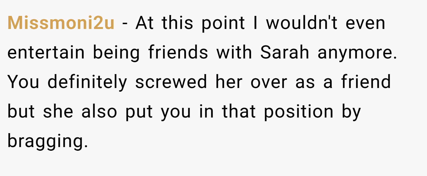 Missmoni2u − At this point I wouldn't even entertain being friends with Sarah anymore. You definitely screwed her over as a friend but she also put you in that position by bragging.