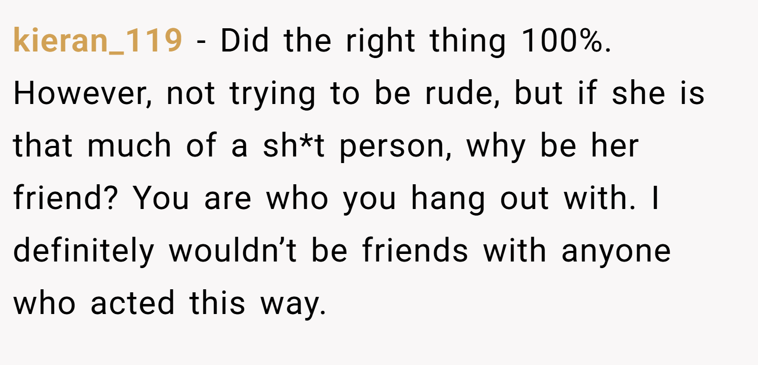 kieran_119 − Did the right thing 100%. However, not trying to be rude, but if she is that much of a sh*t person, why be her friend? You are who you hang out with. I definitely wouldn’t be friends with anyone who acted this way.