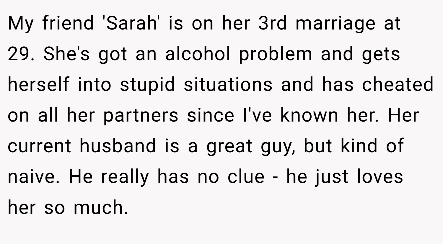My friend 'Sarah' is on her 3rd marriage at 29. She's got an alcohol problem and gets herself into stupid situations and has cheated on all her partners since I've known her. Her current husband is a great guy, but kind of naive. He really has no clue - he just loves her so much.