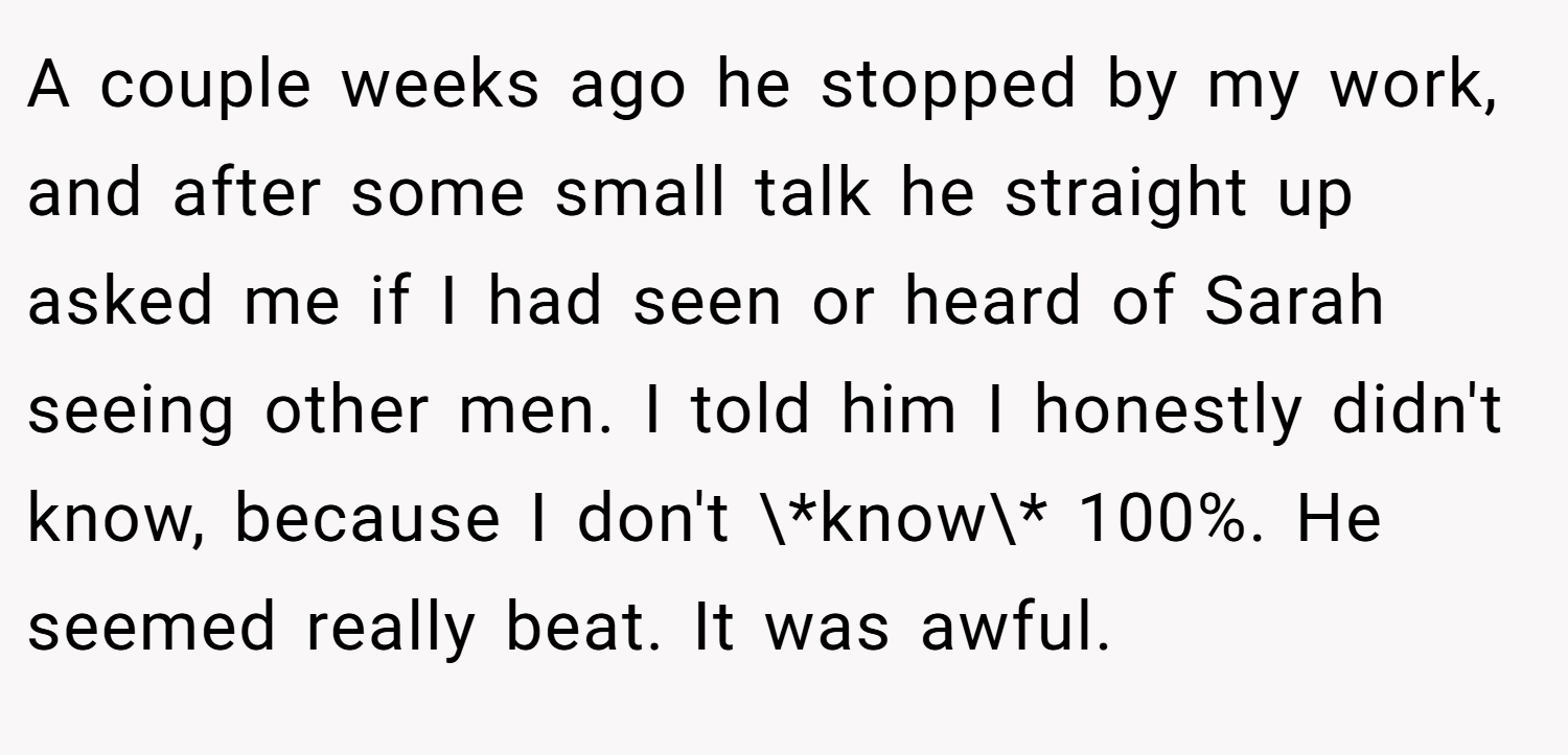 A couple weeks ago he stopped by my work, and after some small talk he straight up asked me if I had seen or heard of Sarah seeing other men. I told him I honestly didn't know, because I don't \*know\* 100%. He seemed really beat. It was awful.