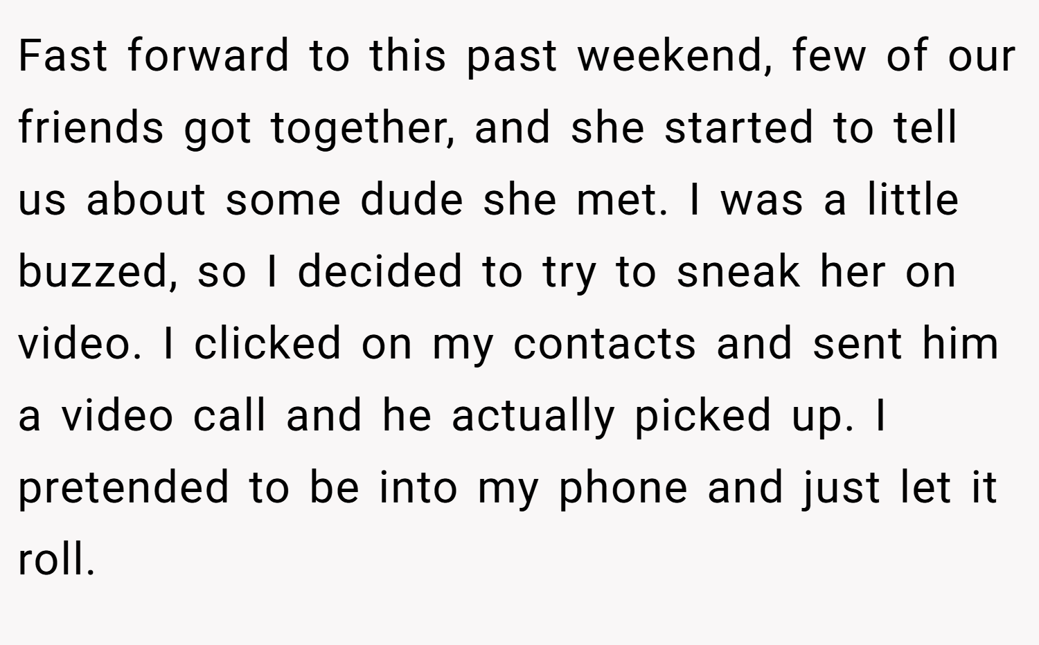 Fast forward to this past weekend, few of our friends got together, and she started to tell us about some dude she met. I was a little buzzed, so I decided to try to sneak her on video. I clicked on my contacts and sent him a video call and he actually picked up. I pretended to be into my phone and just let it roll.
