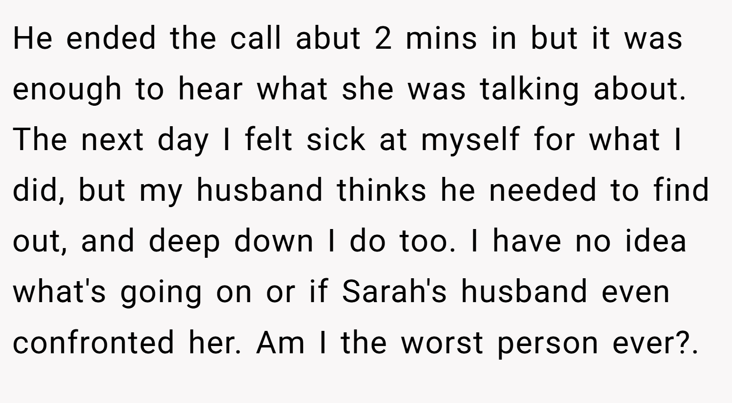 He ended the call abut 2 mins in but it was enough to hear what she was talking about. The next day I felt sick at myself for what I did, but my husband thinks he needed to find out, and deep down I do too. I have no idea what's going on or if Sarah's husband even confronted her. Am I the worst person ever?. ​