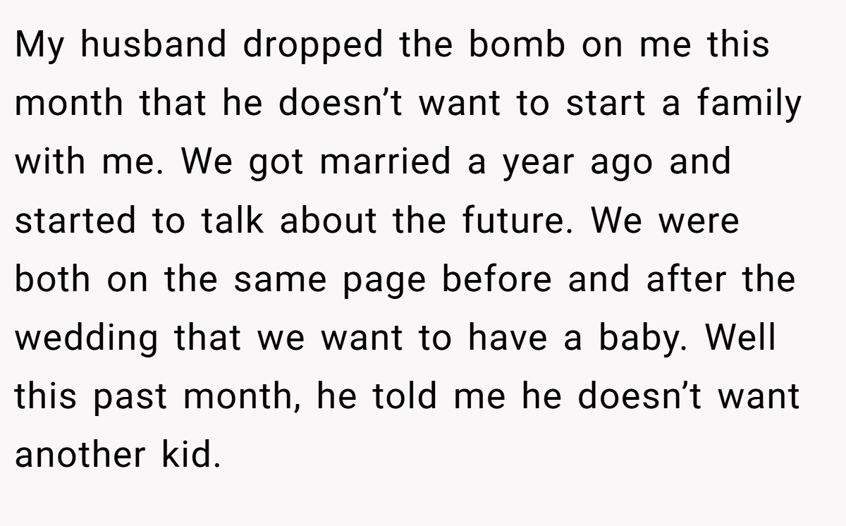 My husband dropped the bomb on me this month that he doesn’t want to start a family with me. We got married a year ago and started to talk about the future. We were both on the same page before and after the wedding that we want to have a baby. Well this past month, he told me he doesn’t want another kid.