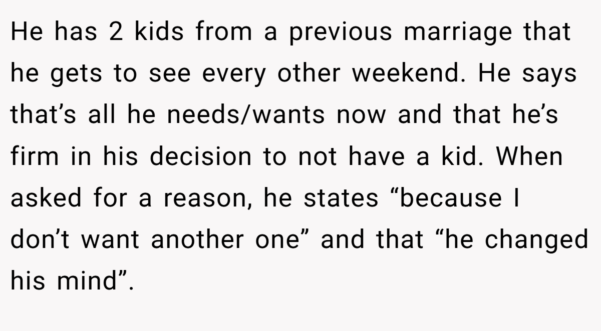 He has 2 kids from a previous marriage that he gets to see every other weekend. He says that’s all he needs/wants now and that he’s firm in his decision to not have a kid. When asked for a reason, he states “because I don’t want another one” and that “he changed his mind”.