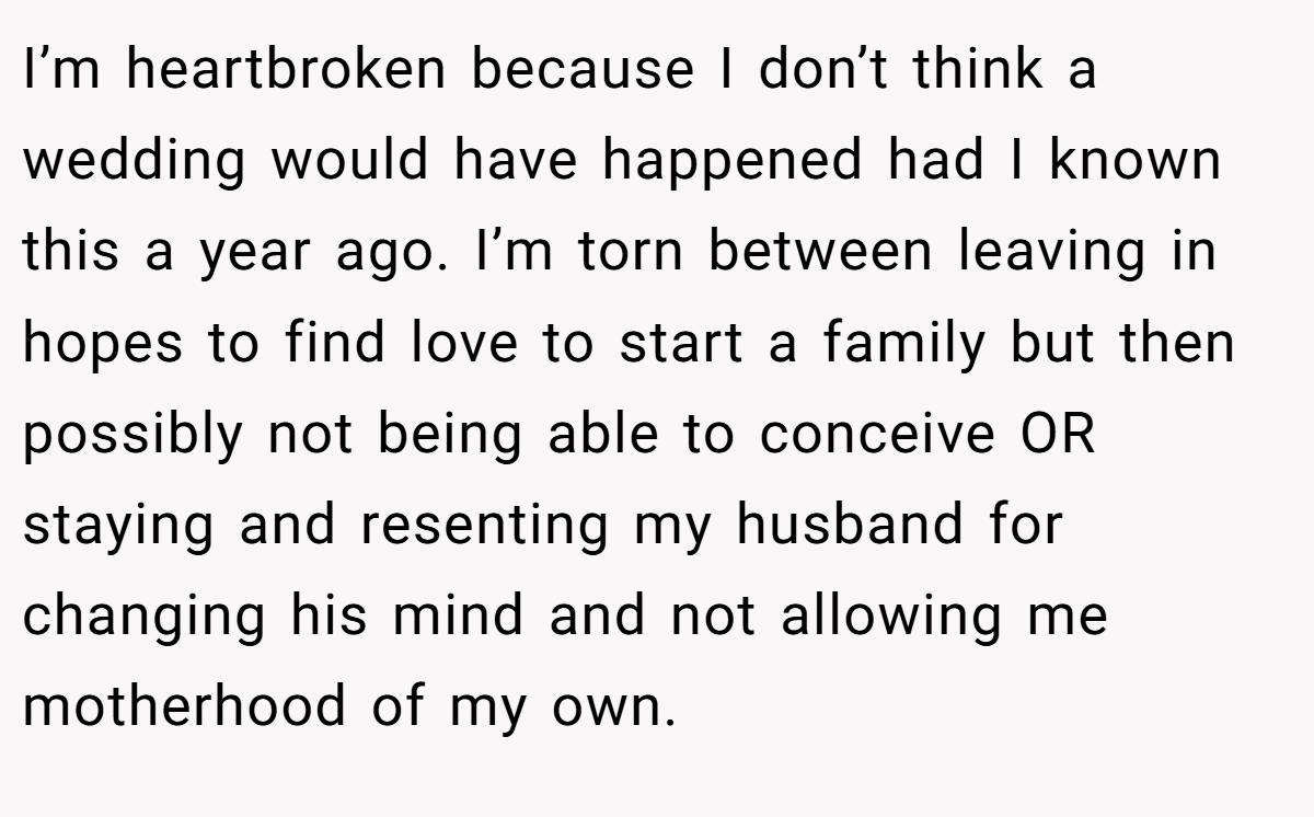 I’m heartbroken because I don’t think a wedding would have happened had I known this a year ago. I’m torn between leaving in hopes to find love to start a family but then possibly not being able to conceive OR staying and resenting my husband for changing his mind and not allowing me motherhood of my own.