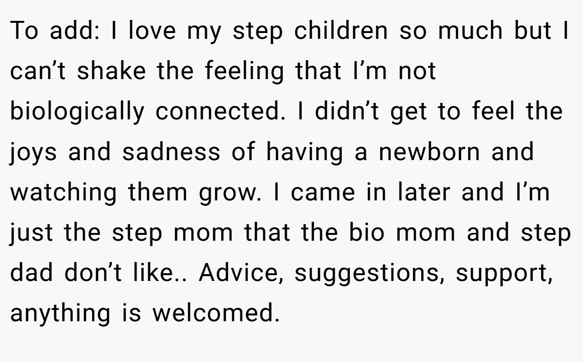 To add: I love my step children so much but I can’t shake the feeling that I’m not biologically connected. I didn’t get to feel the joys and sadness of having a newborn and watching them grow. I came in later and I’m just the step mom that the bio mom and step dad don’t like.. Advice, suggestions, support, anything is welcomed.