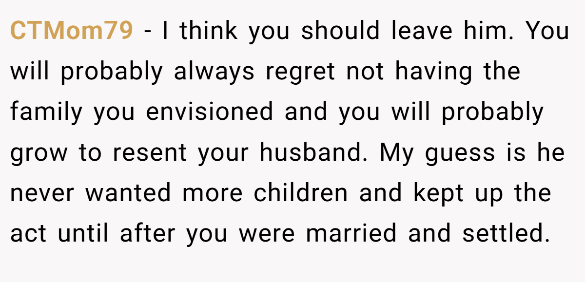 CTMom79 − I think you should leave him. You will probably always regret not having the family you envisioned and you will probably grow to resent your husband. My guess is he never wanted more children and kept up the act until after you were married and settled.