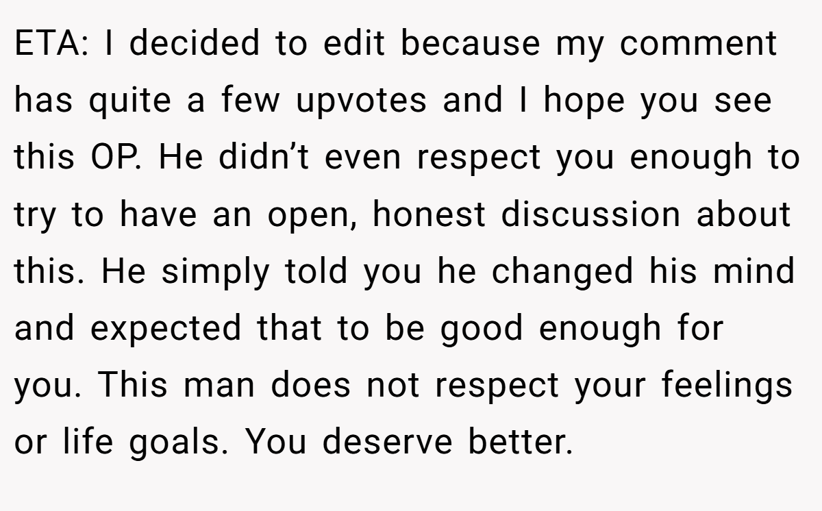 ETA: I decided to edit because my comment has quite a few upvotes and I hope you see this OP. He didn’t even respect you enough to try to have an open, honest discussion about this. He simply told you he changed his mind and expected that to be good enough for you. This man does not respect your feelings or life goals. You deserve better.