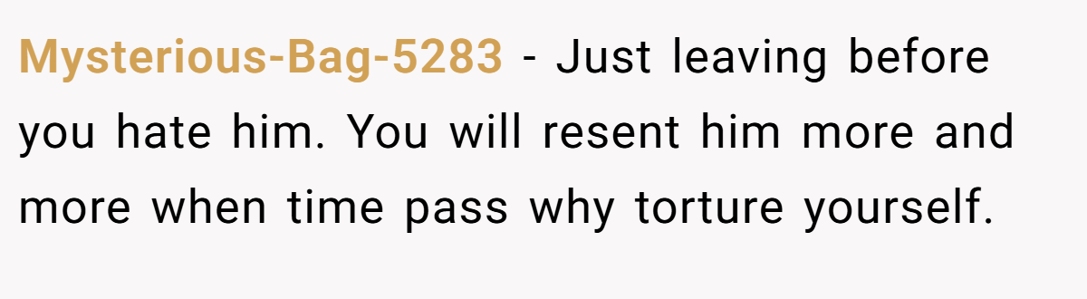 Mysterious-Bag-5283 − Just leaving before you hate him. You will resent him more and more when time pass why torture yourself.
