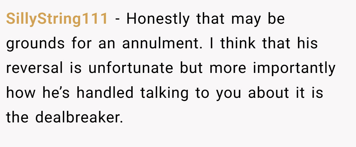 SillyString111 − Honestly that may be grounds for an annulment. I think that his reversal is unfortunate but more importantly how he’s handled talking to you about it is the dealbreaker.