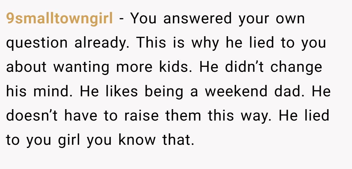 9smalltowngirl − You answered your own question already. This is why he lied to you about wanting more kids. He didn’t change his mind. He likes being a weekend dad. He doesn’t have to raise them this way. He lied to you girl you know that.
